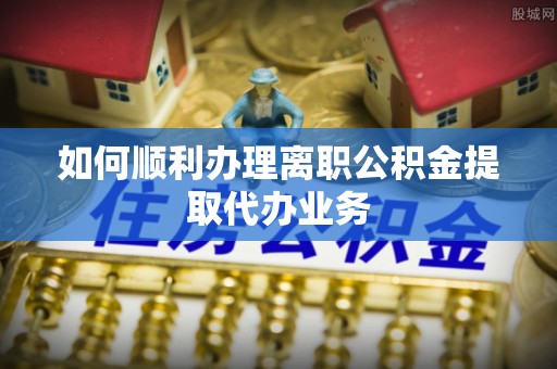梓官如何顺利办理离职公积金提取代办业务