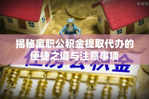 梓官揭秘离职公积金提取代办的便捷之道与注意事项