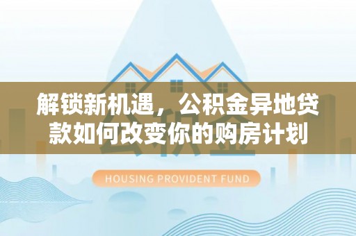 梓官解锁新机遇，公积金异地贷款如何改变你的购房计划