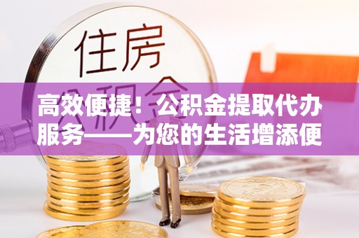 梓官高效便捷！公积金提取代办服务——为您的生活增添便利