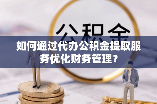 梓官如何通过代办公积金提取服务优化财务管理？