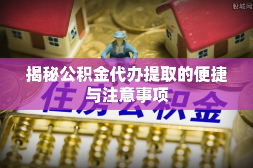 梓官揭秘公积金代办提取的便捷与注意事项