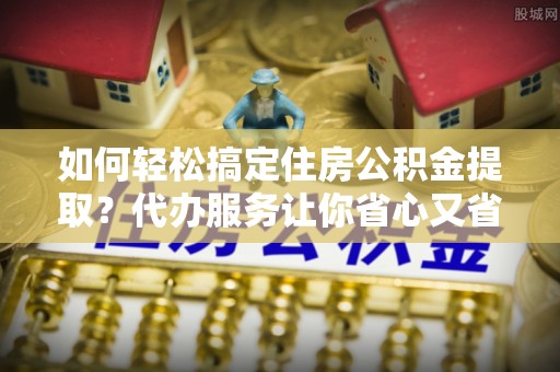 梓官如何轻松搞定住房公积金提取？代办服务让你省心又省力