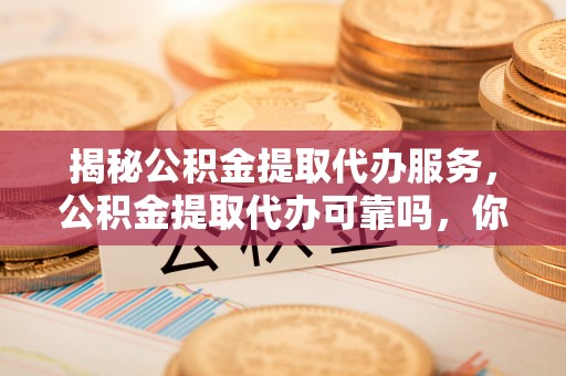 梓官揭秘公积金提取代办服务，公积金提取代办可靠吗，你需要知道的真相