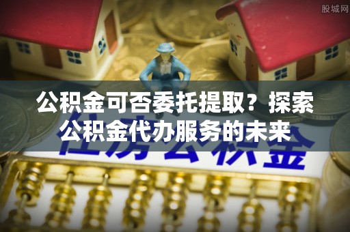 梓官公积金可否委托提取？探索公积金代办服务的未来
