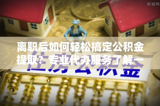 梓官离职后如何轻松搞定公积金提取？专业代办服务了解一下