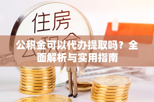 梓官公积金可以代办提取吗？全面解析与实用指南