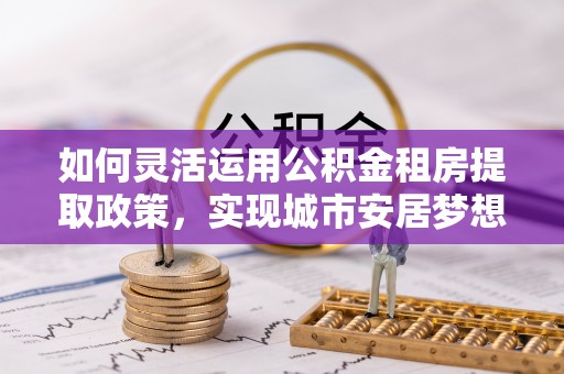 梓官如何灵活运用公积金租房提取政策，实现城市安居梦想